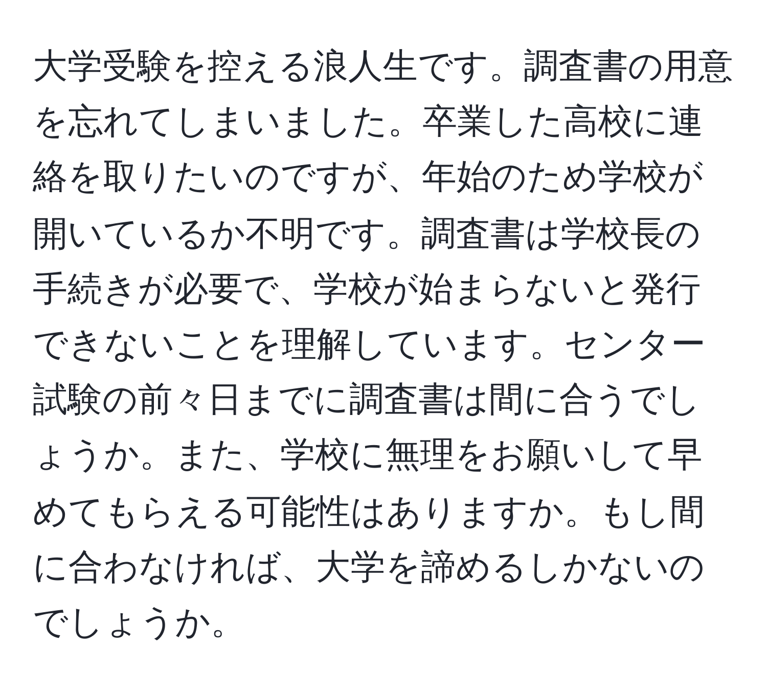 大学受験を控える浪人生です。調査書の用意を忘れてしまいました。卒業した高校に連絡を取りたいのですが、年始のため学校が開いているか不明です。調査書は学校長の手続きが必要で、学校が始まらないと発行できないことを理解しています。センター試験の前々日までに調査書は間に合うでしょうか。また、学校に無理をお願いして早めてもらえる可能性はありますか。もし間に合わなければ、大学を諦めるしかないのでしょうか。