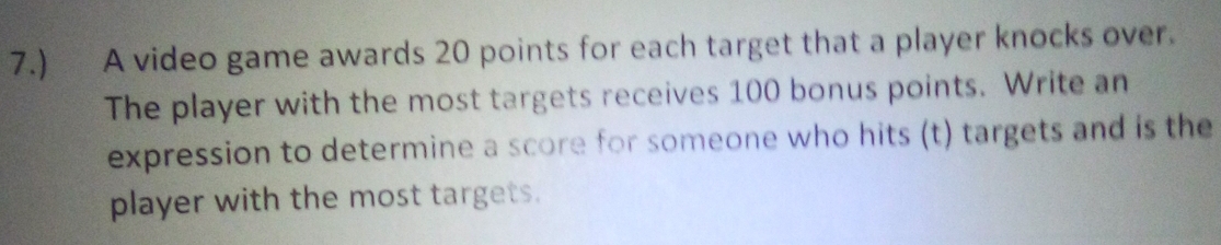 7.) A video game awards 20 points for each target that a player knocks over. 
The player with the most targets receives 100 bonus points. Write an 
expression to determine a score for someone who hits (t) targets and is the 
player with the most targets.