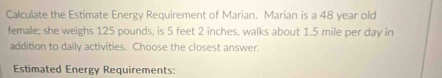 Calculate the Estimate Energy Requirement of Marian. Marian is a 48 year old 
female; she weighs 125 pounds, is 5 feet 2 inches, walks about 1.5 mile per day in 
addition to daily activities. Choose the closest answer. 
Estimated Energy Requirements: