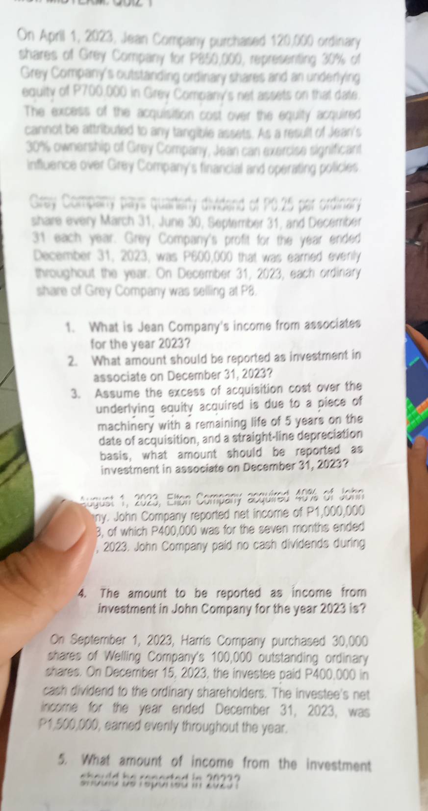 On April 1, 2023, Jean Company purchased 120,000 ordinary 
shares of Grey Company for P850,000, representing 30% of 
Grey Company's outstanding ordinary shares and an underlying 
equity of P700,000 in Grey Company's net assets on that date. 
The excess of the acquisition cost over the equity acquired 
cannot be attributed to any tangible assets. As a result of Jean's
30% ownership of Grey Company, Jean can exercise significant 
influence over Grey Company's financial and operating policies 
Gray Company pays quarterly dividend of P0.25 per ordinary 
share every March 31, June 30, September 31, and December 
31 each year. Grey Company's profit for the year ended 
December 31, 2023, was P600,000 that was eared evenly 
throughout the year. On December 31, 2023, each ordinary 
share of Grey Company was selling at P8. 
1. What is Jean Company's income from associates 
for the year 2023? 
2. What amount should be reported as investment in 
associate on December 31, 2023? 
3. Assume the excess of acquisition cost over the 
underlying equity acquired is due to a piece of 
machinery with a remaining life of 5 years on the 
date of acquisition, and a straight-line depreciation 
basis, what amount should be reported as 
investment in associate on December 31, 2023? 
August 1, 2023, Elton Company acquired 40% of John 
ny. John Company reported net income of P1,000,000
B, of which P400,000 was for the seven months ended 
, 2023. John Company paid no cash dividends during 
4. The amount to be reported as income from 
investment in John Company for the year 2023 is? 
On September 1, 2023, Harris Company purchased 30,000
shares of Welling Company's 100,000 outstanding ordinary 
shares. On December 15, 2023, the investee paid P400,000 in 
cash dividend to the ordinary shareholders. The investee's net 
income for the year ended December 31, 2023, was
P1,500,000, earned evenly throughout the year. 
5. What amount of income from the investment 
should be reported in 2023?