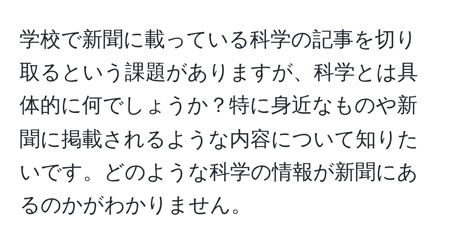 学校で新聞に載っている科学の記事を切り取るという課題がありますが、科学とは具体的に何でしょうか？特に身近なものや新聞に掲載されるような内容について知りたいです。どのような科学の情報が新聞にあるのかがわかりません。