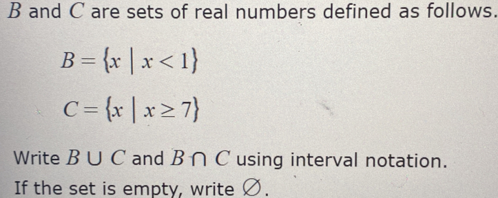 B and C are sets of real numbers defined as follows.
B= x|x<1
C= x|x≥ 7
Write B∪ C and B∩ C using interval notation. 
If the set is empty, write Ø.