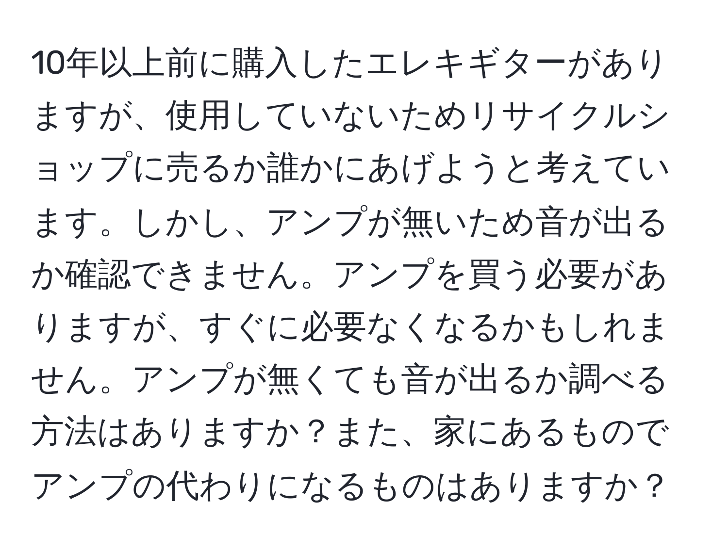 10年以上前に購入したエレキギターがありますが、使用していないためリサイクルショップに売るか誰かにあげようと考えています。しかし、アンプが無いため音が出るか確認できません。アンプを買う必要がありますが、すぐに必要なくなるかもしれません。アンプが無くても音が出るか調べる方法はありますか？また、家にあるものでアンプの代わりになるものはありますか？