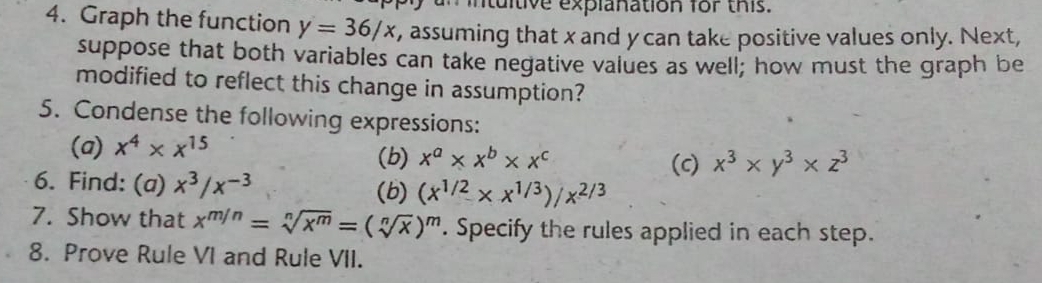 an intuitive explanation for this. 
4. Graph the function y=36/x t, assuming that x and ycan take positive values only. Next, 
suppose that both variables can take negative values as well; how must the graph be 
modified to reflect this change in assumption? 
5. Condense the following expressions: 
(a) x^4* x^(15)
(b) x^a* x^b* x^c (c) x^3* y^3* z^3
6. Find: (a) x^3/x^(-3) (b) (x^(1/2)* x^(1/3))/x^(2/3)
7. Show that x^(m/n)=sqrt[n](x^m)=(sqrt[n](x))^m. Specify the rules applied in each step. 
8. Prove Rule VI and Rule VII.