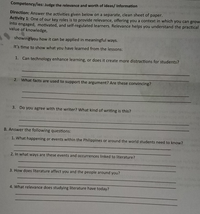 Competency/ies: Judge the relevance and worth of ideas/ information 
Direction: Answer the activities given below on a separate, clean sheet of paper. 
Activity 1: One of our key roles is to provide relevance, offering you a context in which you can grow 
into engaged, motivated, and self-regulated learners. Relevance helps you understand the practical 
value of knowledge, 
showing you how it can be applied in meaningful ways. 
It’s time to show what you have learned from the lessons: 
1. Can technology enhance learning, or does it create more distractions for students? 
_ 
_ 
2. What facts are used to support the argument? Are these convincing? 
_ 
_ 
3. Do you agree with the writer? What kind of writing is this? 
_ 
_ 
B. Answer the following questions: 
_ 
1. What happening or events within the Philippines or around the world students need to know? 
_ 
_ 
2. In what ways are these events and occurrences linked to literature? 
_ 
_ 
3. How does literature affect you and the people around you? 
_ 
4. What relevance does studying literature have today? 
_ 
_