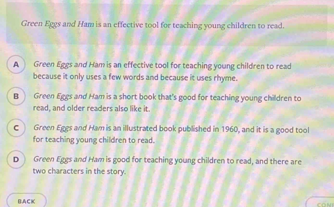 Green Eggs and Ham is an effective tool for teaching young children to read.
A Green Eggs and Ham is an effective tool for teaching young children to read
because it only uses a few words and because it uses rhyme.
B Green Eggs and Ham is a short book that’s good for teaching young children to
read, and older readers also like it.
C Green Eggs and Ham is an illustrated book published in 1960, and it is a good tool
for teaching young children to read.
D Green Eggs and Ham is good for teaching young children to read, and there are
two characters in the story.
BACK