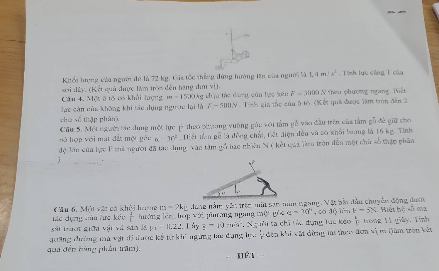 diy
Khối lượng của người đó là 72 kg. Gia tốc thẳng đứng hướng lên của người là 1,4m/s^2 Tính lực căng T của
sợi dây. (Kết quả được làm tròn đến hàng dơn vị).
Câu 4. Một ô tô có khối lượng m=1500kg g chịu tác dụng của lực kéo F=3000N theo phương ngang. Biết
ực cản của không khí tác dụng ngược lại là F_c=500N. Tính gia tốc của ô tô. (Kết quả được làm tròn đến 2
chữ số thập phân).
Câu 5. Một người tác dụng một lực # theo phương vuông góc với tấm gỗ vào đầu trên của tấm gỗ đề giữ cho
nó hợp với mặt đất một góc alpha =30°. Biết tấm gỗ là đồng chất, tiết diện đều và có khối lượng là 16 kg. Tính
độ lớn của lực F mà người đã tác dụng vào tấm gỗ bao nhiêu N ( kết quả làm tròn đến một chử số thập phân
Câu 6. Một vật có khối lượng m=2kg đang nằm yên trên mặt sàn nằm ngang. Vật bắt đầu chuyển động dưới
tác dụng của lực kéo  1/F  hướng lên, hợp với phương ngang một góc alpha =30° , có độ lớn F=5N. Biết hệ số ma
sát trượt giữa vật và sàn là mu _t=0,22. Lấy g=10m/s^2.  Người ta chỉ tác dụng lực kéo beginarrayr 1 Fendarray trong 11 giây. Tính
quãng đường mà vật đi được kể từ khi ngừng tác dụng lực  1/F  * đến khi vật dừng lại theo đơn vị m (làm tròn kết
quả đến hàng phần trăm).
=HếT---