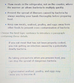 Thaw meats in the refrigerator, not on the counter, where
the warmer air allows bacteria to multiply quickly.
Prevent the spread of illnesses caused by bacteria by
always washing your hands thoroughly before preparing
food.
Keep raw meats, seafood, poultry, and eggs away from
other foods to prevent cross-contamination of bacteria.
Choose the best topic sentence to introduce a paragraph
containing these details.
If you eat meat that has not been properly cooked;
you risk getting an infection caused by a potentially 
deadly bacteria.
By taking precautions when you prepare food, you
can stop the spread of dangerous bacteria.
Contaminated seafood, poultry, and eggs may
cause you to become ill.