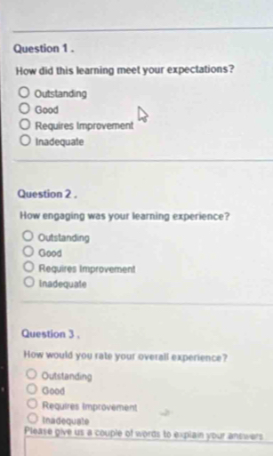 How did this learning meet your expectations?
Outstanding
Good
Requires Improvement
Inadequate
Question 2 .
How engaging was your learning experience?
Outstanding
Good
Requires Improvement
inadequate
Question 3 .
How would you rate your overall experience?
Outstanding
Good
Requires Improvement
Inadequate
Please give us a couple of words to explain your answers