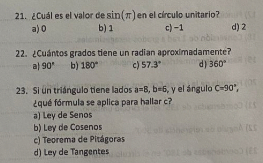 ¿Cuál es el valor de sin (π ) en el círculo unitario?
a) 0 b) 1 c) −1 d) 2
22. ¿Cuántos grados tiene un radian aproximadamente?
a) 90° b) 180° c) 57.3° d) 360°
23. Si un triángulo tiene lados a=8, b=6 , y el ángulo C=90°, 
¿qué fórmula se aplica para hallar c?
a) Ley de Senos
b) Ley de Cosenos
c) Teorema de Pitágoras
d) Ley de Tangentes