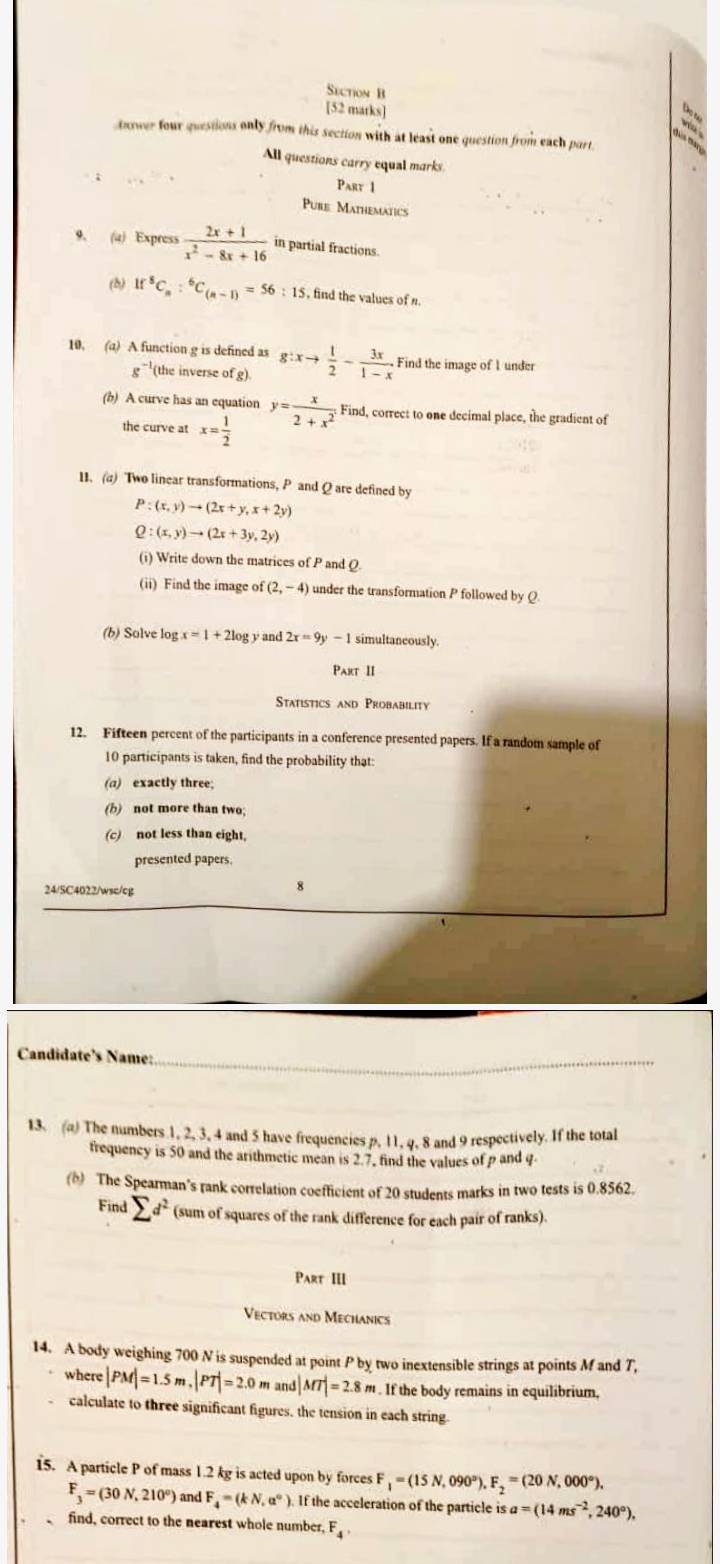 [52 matks]
tnower four questions only from this section with at least one question from each part
All questions carry equal marks
Part 1
Pube Mathematics
9. (a) Express  (2x+1)/x^2-8x+16  in partial fractions.
(b) If^8C_n:^6C_(n-1)=56:15 , find the values of n.
10. (a) A function g is defined as g:xto  1/2 - 3x/1-x  Find the image of 1 under
e^(-1) (the inverse of g).
(b) A curve has an equation y= x/2+x^2 . Find, correct to one decimal place, the gradient of
the curve at x= 1/2 
11. (a) Two linear transformations, P and Q are defined by
P:(x,y)to (2x+y,x+2y)
Q:(x,y)to (2x+3y,2y)
(i) Write down the matrices of P and Q
(ii) Find the image of (2,-4) under the transformation P followed by Q
(b) Solve log x=1+2log y and 2x=9y-1 simultaneously.
Part II
Statistics and Probability
12. Fifteen percent of the participants in a conference presented papers. If a random sample of
10 participants is taken, find the probability that:
(a) exactly three;
(b) not more than two;
(c) not less than eight,
presented papers.
24/SC4022/wsc/cg
Candidate’s Name:_
13. (a) The numbers 1, 2, 3, 4 and 5 have frequencies p, 11, q, 8 and 9 respectively. If the total
frequency is 50 and the arithmetic mean is 2.7, find the values of p and q
(b) The Spearman’s rank correlation coefficient of 20 students marks in two tests is 0.8562.
Find sumlimits d^2 (sum of squares of the rank difference for each pair of ranks).
Part III
Vectors and Mechanics
14. A body weighing 700 N is suspended at point P by two inextensible strings at points M and T,
where |PM|=1.5m,|PT|=2.0m and |MT|=2.8m. If the body remains in equilibrium,
calculate to three significant figures, the tension in each string
15. A particle P of mass 1.2 kg is acted upon by forces F_1=(15N , 090°) F_2=(20N,000°).
F_3=(30N,210°) and F_4=(kN,a°). If the acceleration of the particle is a=(14ms^(-2),240°).
find, correct to the nearest whole number, F_4·