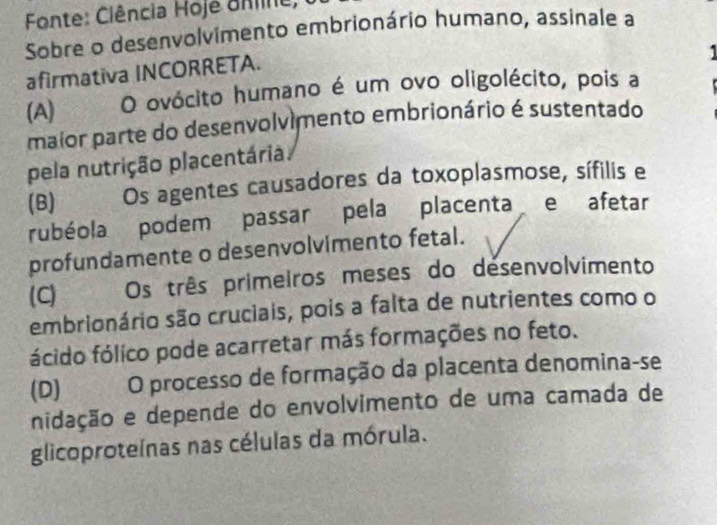 Fonte: Ciência Hoje onine,
Sobre o desenvolvimento embrionário humano, assinale a
afirmativa INCORRETA.
(A) O ovócito humano é um ovo oligolécito, pois a
maior parte do desenvolvimento embrionário é sustentado
pela nutrição placentária
(B) . Os agentes causadores da toxoplasmose, sífilis e
rubéola podem passar pela placenta e afetar
profundamente o desenvolvimento fetal.
(C) Os três primeiros meses do desenvolvimento
embrionário são cruciais, pois a falta de nutrientes como o
fócido fólico pode acarretar más formações no feto.
(D)€ O processo de formação da placenta denomina-se
nidação e depende do envolvimento de uma camada de
glicoproteínas nas células da mórula.