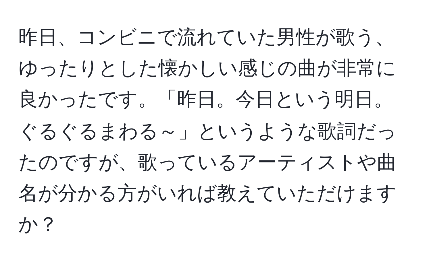 昨日、コンビニで流れていた男性が歌う、ゆったりとした懐かしい感じの曲が非常に良かったです。「昨日。今日という明日。ぐるぐるまわる～」というような歌詞だったのですが、歌っているアーティストや曲名が分かる方がいれば教えていただけますか？