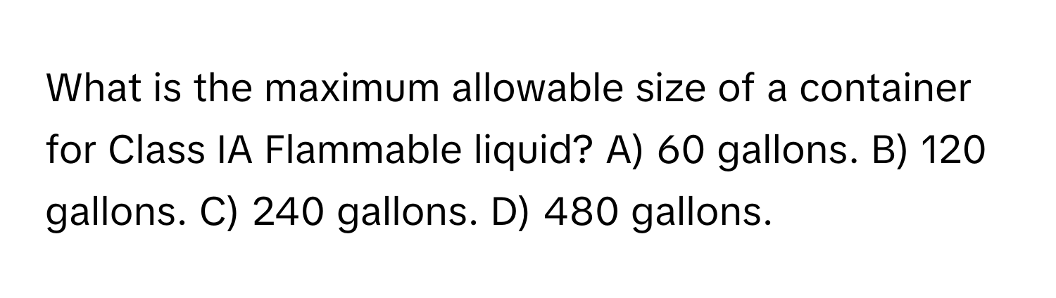 What is the maximum allowable size of a container for Class IA Flammable liquid? A) 60 gallons. B) 120 gallons. C) 240 gallons. D) 480 gallons.