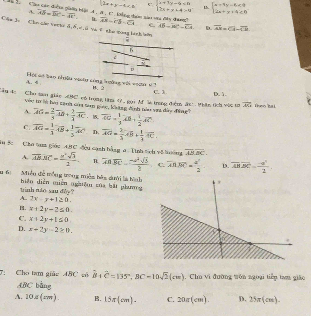 2x+y-4<0</tex> C. beginarrayl x+3y-6<0 2x+y+4>0endarray. . D. beginarrayl x+3y-6<0 2x+y+4≥ 0endarray. .
Cầu 2: Cho các điểm phân biệt A , B , C . Đằng thức nào sau đây đúng?
A. vector AB=vector BC-vector AC. B. vector AB=vector CB-vector CA. C. overline AB=overline BC-overline CA.
Câu 3: Cho các vectơ vector a,vector b,vector c,vector u và ē như trong hình bên.
D. overline AB=overline CA-overline CB.
Hỏi có bao nhiêu vectơ cùng hướng với vectơ overline u ?
A. 4 . B. 2
C. 3. D. 1.
âu 4: Cho tam giác ABC có trọng tâm G , gọi M là trung điểm BC . Phân tích véc tơ overline AG
theo hai
véc tơ là hai cạnh của tam giác, khẳng định nào sau đây đúng?
A. overline AG= 2/3 overline AB+ 2/3 overline AC. B. overline AG= 1/3 overline AB+ 1/2 overline AC.
C. overline AG= 1/3 overline AB+ 1/3 overline AC D. overline AG= 2/3 overline AB+ 1/3 overline AC.
iu 5: Cho tam giác ABC đều cạnh bằng a. Tính tích vô hướng overline AB.overline BC.
A. overline AB.overline BC= a^2sqrt(3)/2 . B. overline AB.overline BC= (-a^2sqrt(3))/2 . C. overline AB.overline BC= a^2/2 . D. overline AB.overline BC= (-a^2)/2 .
u 6:  Miền đề trống trong miền bên dưới là hình
biểu diễn miền nghiệm của bất phương
trình nào sau đây?
A. 2x-y+1≥ 0.
B. x+2y-2≤ 0.
C. x+2y+1≤ 0.
D. x+2y-2≥ 0.
7: Cho tam giác ABC có hat B+hat C=135°,BC=10sqrt(2)(cm) Chu vi đường tròn ngoại tiếp tam giác
ABC bằng
A. 10π (cm). B. 15π(cm). C. 20π (cm). D. 25π(cm).