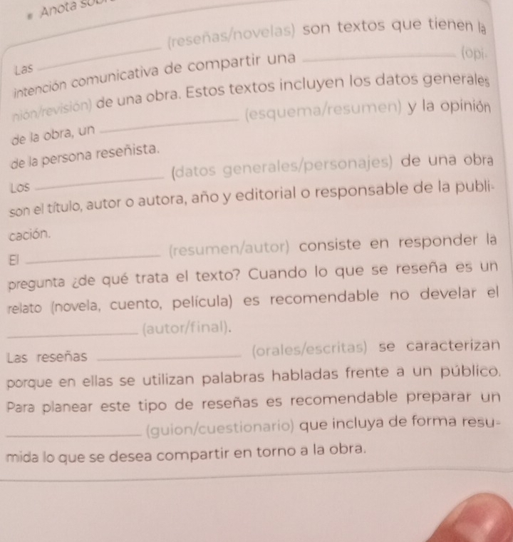 Anota SUL 
(reseñas/novelas) son textos que tienen a 
(opi. 
Las 
_ 
intención comunicativa de compartir una_ 
_ 
nión/revisión) de una obra. Estos textos incluyen los datos generales 
(esquema/resumen) y la opinión 
de la obra, un 
_ 
de la persona reseñista. 
(datos generales/personajes) de una obra 
Los 
son el título, autor o autora, año y editorial o responsable de la publi- 
cación. 
El _(resumen/autor) consiste en responder la 
pregunta ¿de qué trata el texto? Cuando lo que se reseña es un 
relato (novela, cuento, película) es recomendable no develar el 
_(autor/final). 
Las reseñas _(orales/escritas) se caracterizan 
porque en ellas se utilizan palabras habladas frente a un público. 
Para planear este tipo de reseñas es recomendable preparar un 
_(guion/cuestionario) que incluya de forma resu- 
mida lo que se desea compartir en torno a la obra. 
_ 
_