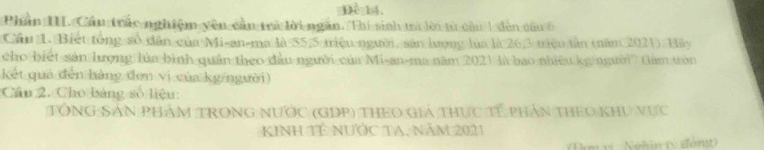 Đề 14. 
Phần III. Cầu trắc nghiệm yêu cầu trả lời ngắn. Thí sinh ưa lời từ câu 1 đến củu 6
Cầu 1. Biết tổng số dân của Mi-an-ma là $5,5 triệu người, sản lượng lùa là 26, 3 triệu tần (năm 2021). Hãy 
cho biết sản hưọng lúa bình quân theo đầu người của Mi-an-ma năm 2021 là bao nhiều kg/người (làm tròn 
kết quả đến hàng đơn vị của kg/người) 
Câu 2. Cho bảng số liệu: 
TổNG SảN PHÁM TRONG NƯớc (GDP) THEO Giá thực Tế phần tHEo khu vực 
KInh TÉ nƯỚc TA, năm 2021 
(Đơn vị : Nghin (ý đồng)