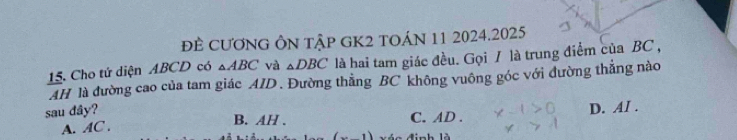 đÊ CươnG ÔN tập gK2 tOáN 11 2024.2025
15. Cho tứ diện ABCD có △ ABC và △ DBC là hai tam giác đều. Gọi / là trung điểm của BC ,
AH là đường cao của tam giác AID. Đường thẳng BC không vuông góc với đường thẳng nào
sau dây?
A. AC. C. AD. D. AI.
B. AH.
1) đinh là