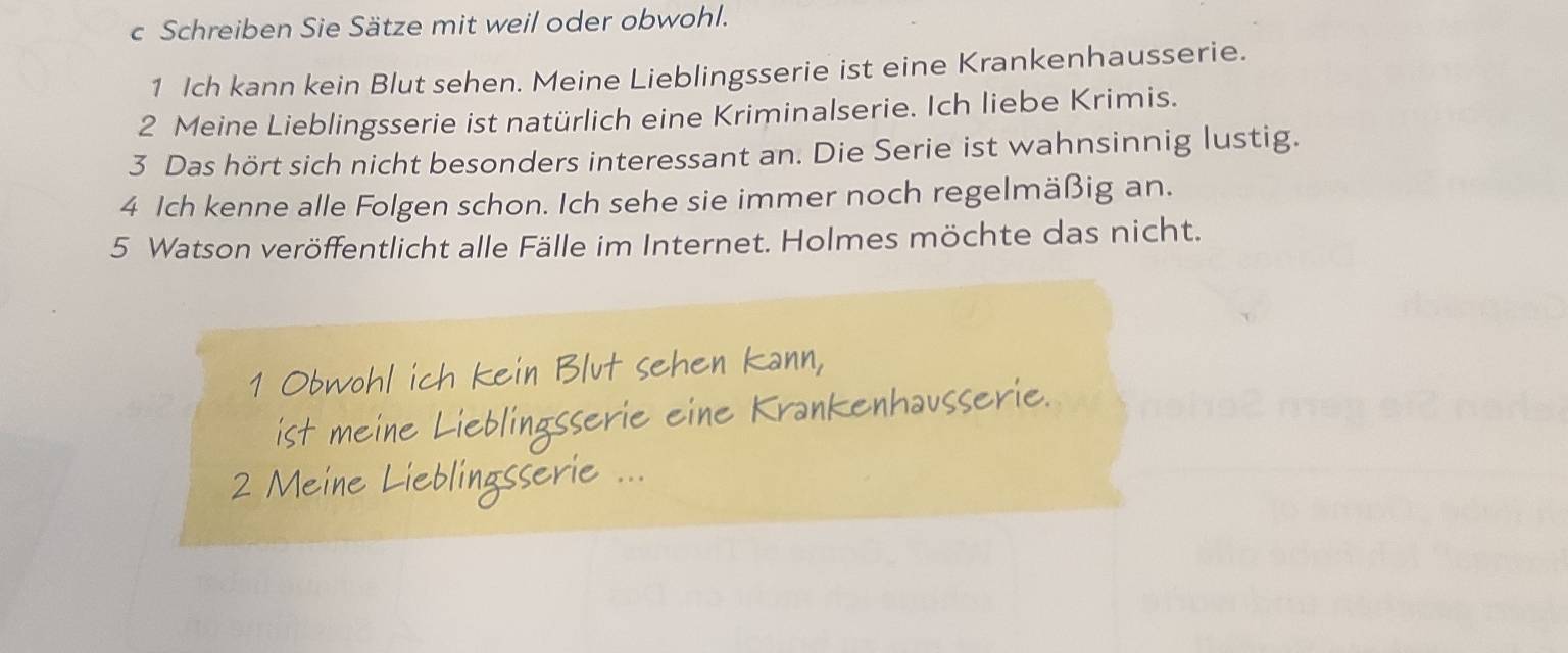 Schreiben Sie Sätze mit weil oder obwohl. 
1 Ich kann kein Blut sehen. Meine Lieblingsserie ist eine Krankenhausserie. 
2 Meine Lieblingsserie ist natürlich eine Kriminalserie. Ich liebe Krimis. 
3 Das hört sich nicht besonders interessant an. Die Serie ist wahnsinnig lustig. 
4 Ich kenne alle Folgen schon. Ich sehe sie immer noch regelmäßig an. 
5 Watson veröffentlicht alle Fälle im Internet. Holmes möchte das nicht.