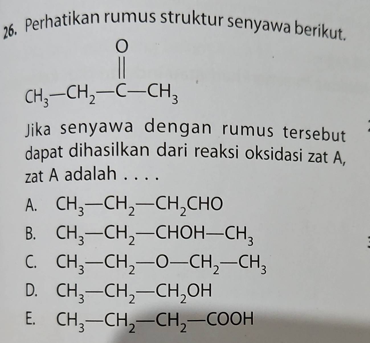 Perhatikan rumus struktur senyawa berikut.
Jika senyawa dengan rumus tersebut
dapat dihasilkan dari reaksi oksidasi zat A,
zat A adalah . . . .
A. CH_3-CH_2-CH_2CHO
B. CH_3-CH_2-CHOH-CH_3
C. CH_3-CH_2-O-CH_2-CH_3
D. CH_3-CH_2-CH_2OH
E. CH_3-CH_2-CH_2-COOH