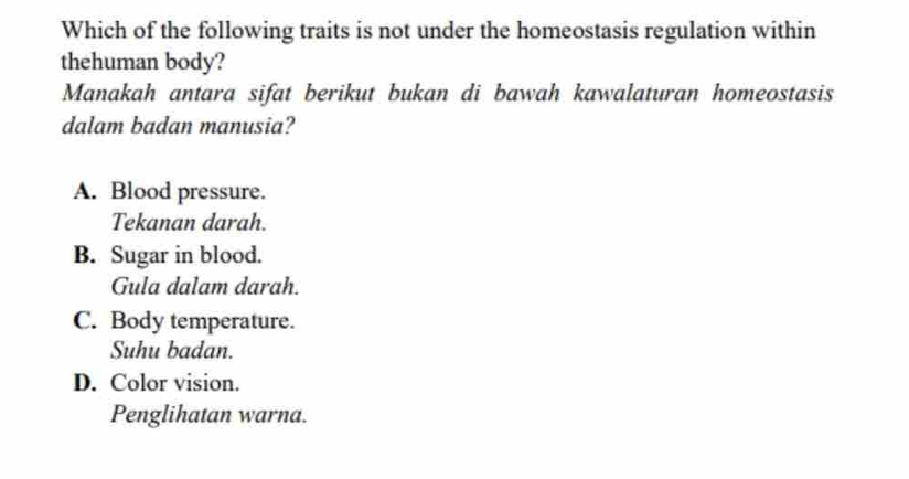 Which of the following traits is not under the homeostasis regulation within
thehuman body?
Manakah antara sifat berikut bukan di bawah kawalaturan homeostasis
dalam badan manusia?
A. Blood pressure.
Tekanan darah.
B. Sugar in blood.
Gula dalam darah.
C. Body temperature.
Suhu badan.
D. Color vision.
Penglihatan warna.