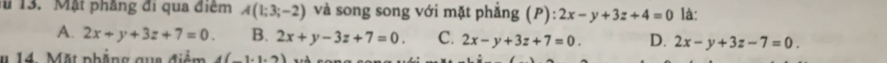 # 13. Mặt phầng đi qua điểm A(1;3;-2) và song song với mặt phẳng (P): 2x-y+3z+4=0 là:
A. 2x+y+3z+7=0. B. 2x+y-3z+7=0. C. 2x-y+3z+7=0. D. 2x-y+3z-7=0. 
# 14. Mặt phẳng qua điểm 4(_ ,1,2)