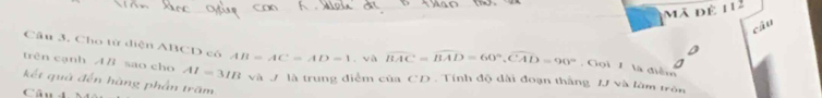 Mã đê 112 
câu 
Câu 3. Cho tử diện ABCD có AB=AC=AD=1 và overline BAC=overline BAD=60°, overline CAD=90° Gọi 1 là điểm 
trên cạnh AB sao cho AI=3IB
kết quả đến hàng phần trấm và J là trung điểm của CD. Tính độ dài đoạn thắng /J và làm trên 
Câu