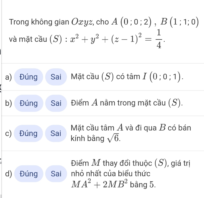 Trong không gian Oxyz, cho A(0;0;2), B(1;1;0)
và mặt cầu (S):x^2+y^2+(z-1)^2= 1/4 . 
a) Đúng Sai Mặt cầu (S) có tâm I(0;0;1). 
b) Đúng Sai Điểm A nằm trong mặt cầu (S). 
Mặt cầu tâm A và đi qua B có bán 
c) Đúng Sai kính bằng sqrt(6). 
Điểm M thay đổi thuộc (S), giá trị 
d) Đúng Sai nhỏ nhất của biểu thức
MA^2+2MB^2 bằng 5.