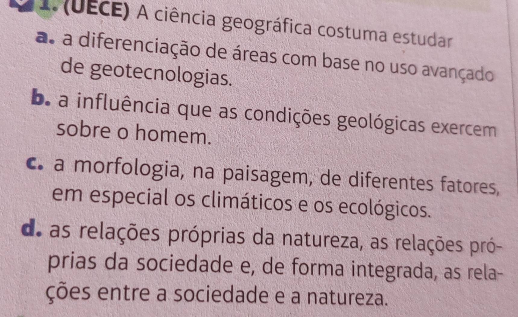 (UECE) A ciência geográfica costuma estudar
as a diferenciação de áreas com base no uso avançado
de geotecnologias.
b. a influência que as condições geológicas exercem
sobre o homem.
c a morfologia, na paisagem, de diferentes fatores,
em especial os climáticos e os ecológicos.
de as relações próprias da natureza, as relações pró-
prias da sociedade e, de forma integrada, as rela-
ções entre a sociedade e a natureza.