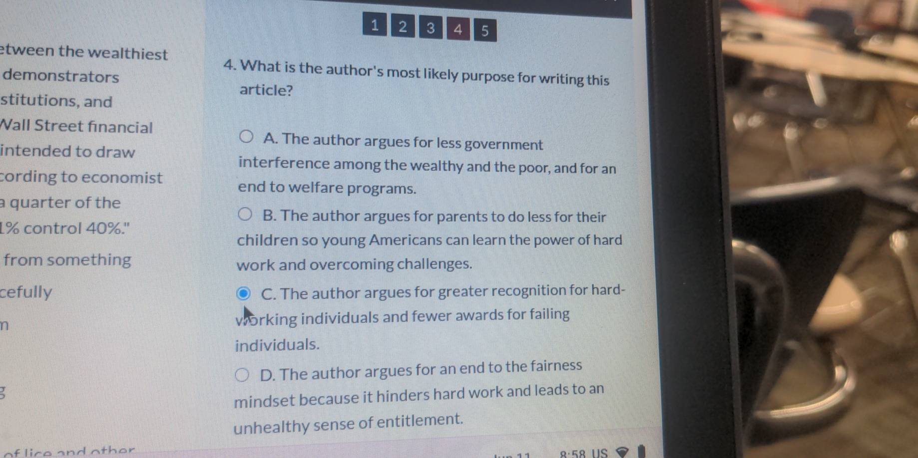 1 2 3 4 5
etween the wealthiest 
4. What is the author's most likely purpose for writing this
demonstrators
article?
stitutions, and
Wall Street financial
A. The author argues for less government
intended to draw
interference among the wealthy and the poor, and for an
cording to economist
end to welfare programs.
a quarter of the
B. The author argues for parents to do less for their
1% control 40%.''
children so young Americans can learn the power of hard
from something
work and overcoming challenges.
cefully C. The author argues for greater recognition for hard-
n working individuals and fewer awards for failing
individuals.
D. The author argues for an end to the fairness
mindset because it hinders hard work and leads to an
unhealthy sense of entitlement.
lice and other US
8·5९