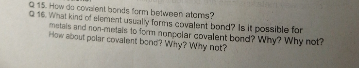 How do covalent bonds form between atoms? 
Q 16. What kind of element usually forms covalent bond? Is it possible for 
metals and non-metals to form nonpolar covalent bond? Why? Why not? 
How about polar covalent bond? Why? Why not?