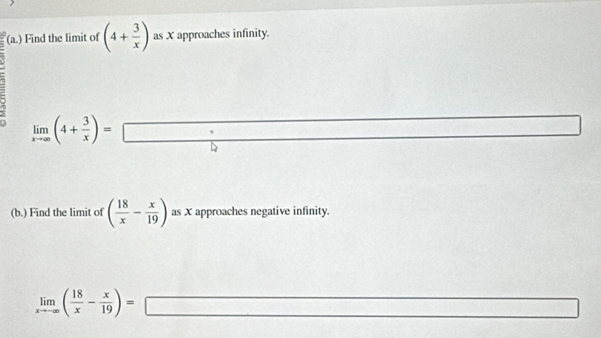 (a.) Find the limit of (4+ 3/x ) as X approaches infinity. 
7
limlimits _xto ∈fty (4+ 3/x )=□
(b.) Find the limit of ( 18/x - x/19 ) as X approaches negative infinity.
limlimits _xto -∈fty ( 18/x - x/19 )=□