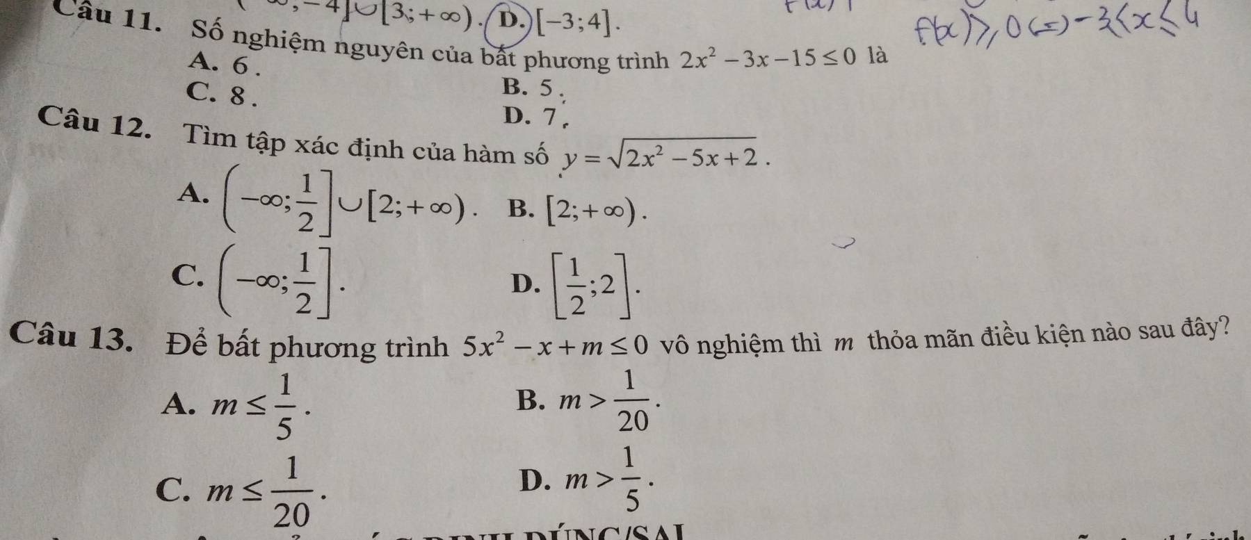 -∈fty ,-4]∪ [3;+∈fty ). D. [-3;4]. 
Câu 11. Số nghiệm nguyên của bất phương trình
A. 6.
2x^2-3x-15≤ 0 là
C. 8.
B. 5.
D. 7 ,
Câu 12. Tìm tập xác định của hàm số y=sqrt(2x^2-5x+2).
A. (-∈fty ; 1/2 ]∪ [2;+∈fty ) B. [2;+∈fty ).
C. (-∈fty ; 1/2 ].
D. [ 1/2 ;2]. 
Câu 13. Để bất phương trình 5x^2-x+m≤ 0 vô nghiệm thì m thỏa mãn điều kiện nào sau đây?
A. m≤  1/5 . m> 1/20 . 
B.
C. m≤  1/20 .
D. m> 1/5 .