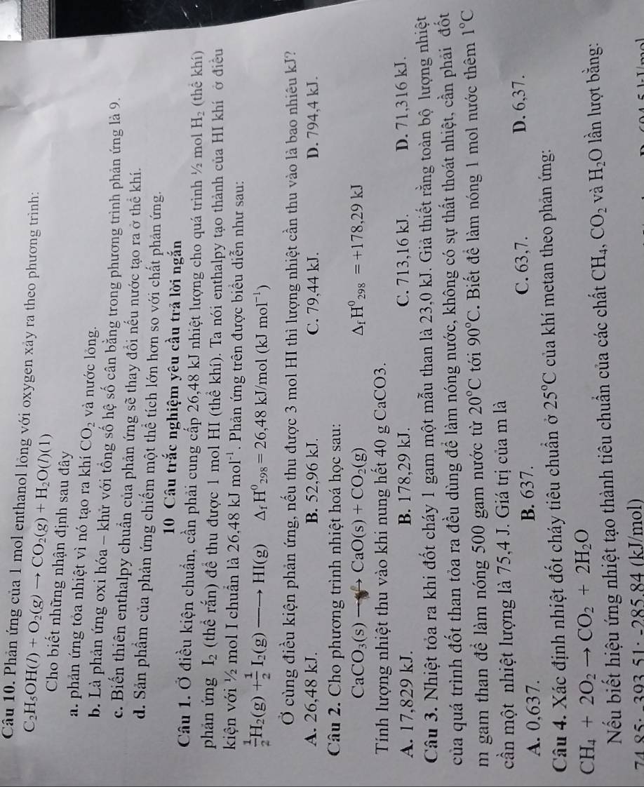 Phản ứng của 1 mol enthanol lỏng với oxygen xảy ra theo phương trình:
C_2H_5OH(l)+O_2(g)to CO_2(g)+H_2O(l)(l) Cho biết những nhận định sau đây
a. phản ứng tỏa nhiệt vì nó tạo ra khí CO_2 và nước lỏng.
b. Là phản ứng oxi hóa - khử với tổng số hệ số cân bằng trong phương trình phản ứng là 9.
c. Biến thiên enthalpy chuẩn của phản ứng sẽ thay đổi nếu nước tạo ra ở thể khí.
d. Sản phẩm của phản ứng chiếm một thể tích lớn hơn so với chất phản ứng.
10 Câu trắc nghiệm yêu cầu trả lời ngắn
Câu 1. Ở điều kiện chuẩn, cần phải cung cấp 26,48 kJ nhiệt lượng cho quá trình ½ mol H_2 (thể khí)
phản ứng I_2 (thể rắn) đề thu được 1 mol HI (thể khí). Ta nói enthalpy tạo thành của HI khí ở điều
kiện với ½ mol I chuẩn là 26.48kJmol^(-1). Phản ứng trên được biểu diễn như sau:
 1/2 H_2(g)+ 1/2 I_2(g)to H HI(g) △ _fH^0_298=26,48kJ/mol(kJmol^(-1))
Ở cùng điều kiện phản ứng, nếu thu được 3 mol HI thì lượng nhiệt cần thu vào là bao nhiêu kJ?
A. 26,48 kJ. B. 52,96 kJ. C. 79,44 kJ. D. 794,4 kJ.
Câu 2. Cho phương trình nhiệt hoá học sau:
CaCO_3(s)to CaO(s)+CO_2(g)
△ _fH^0_298=+178,29kJ
Tính lượng nhiệt thu vào khi nung hết 40 g CaCO3.
A. 17,829 kJ. B. 178,29 kJ. C. 713,16 kJ. D. 71,316 kJ.
Câu 3. Nhiệt tỏa ra khi đốt cháy 1 gam một mẫu than là 23,0 kJ. Giả thiết rằng toàn bộ lượng nhiệt
của quá trình đốt than tỏa ra đều dùng để làm nóng nước, không có sự thất thoát nhiệt, cần phải đốt
m gam than để làm nóng 500 gam nước từ 20°C tới 90°C. Biết để làm nóng 1 mol nước thêm 1°C
cần một nhiệt lượng là 75,4 J. Giá trị của m là
A. 0,637. B. 637. C. 63,7.
D. 6,37.
Câu 4. Xác định nhiệt đốt cháy tiêu chuẩn ở 25°C của khí metan theo phản ứng:
CH_4+2O_2to CO_2+2H_2O
Nếu biết hiệu ứng nhiệt tạo thành tiêu chuẩn của các chất CH_4,CO_2 và H_2O lần lượt bằng:
74 85: −393 51: -285 84 (kJ/mol)