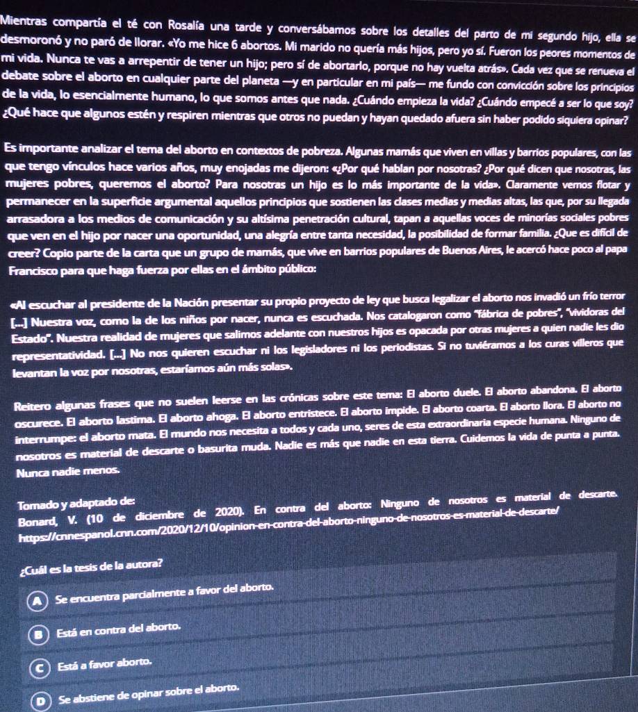 Mientras compartía el té con Rosalía una tarde y conversábamos sobre los detalles del parto de mi segundo hijo, ella se
desmoronó y no paró de llorar. «Yo me hice 6 abortos. Mi marido no quería más hijos, pero yo sí. Fueron los peores momentos de
mi vida. Nunca te vas a arrepentir de tener un hijo; pero sí de abortarlo, porque no hay vuelta atrás». Cada vez que se renueva el
debate sobre el aborto en cualquier parte del planeta —y en particular en mi país— me fundo con convicción sobre los principios
de la vida, lo esencialmente humano, lo que somos antes que nada. ¿Cuándo empieza la vida? ¿Cuándo empecé a ser lo que soy?
¿Qué hace que algunos estén y respiren mientras que otros no puedan y hayan quedado afuera sin haber podido siquiera opinar?
Es importante analizar el tema del aborto en contextos de pobreza. Algunas mamás que viven en villas y barrios populares, con las
que tengo vínculos hace varios años, muy enojadas me dijeron: «¿Por qué hablan por nosotras? ¿Por qué dicen que nosotras, las
mujeres pobres, queremos el aborto? Para nosotras un hijo es lo más importante de la vida». Claramente vemos flotar y
permanecer en la superficie argumental aquellos principios que sostienen las clases medias y medias altas, las que, por su llegada
arrasadora a los medios de comunicación y su altísima penetración cultural, tapan a aquellas voces de minorías sociales pobres
que ven en el hijo por nacer una oportunidad, una alegría entre tanta necesidad, la posibilidad de formar familia. ¿Que es difícil de
creer? Copio parte de la carta que un grupo de mamás, que vive en barrios populares de Buenos Aires, le acercó hace poco al papa
Francisco para que haga fuerza por ellas en el ámbito público:
«Al escuchar al presidente de la Nación presentar su propio proyecto de ley que busca legalizar el aborto nos invadió un frío terror
[...] Nuestra voz, como la de los niños por nacer, nunca es escuchada. Nos catalogaron como 'fábrica de pobres', 'vividoras del
Estado'. Nuestra realidad de mujeres que salimos adelante con nuestros hijos es opacada por otras mujeres a quien nadie les dio
representatividad. [...] No nos quieren escuchar ni los legisladores ni los periodistas. Si no tuviéramos a los curas villeros que
levantan la voz por nosotras, estaríamos aún más solas».
Reitero algunas frases que no suelen leerse en las crónicas sobre este tema: El aborto duele. El aborto abandona. El aborto
oscurece. El aborto lastima. El aborto ahoga. El aborto entristece. El aborto impide. El aborto coarta. El aborto llora. El aborto no
interrumpe: el aborto mata. El mundo nos necesita a todos y cada uno, seres de esta extraordinaria especie humana. Ninguno de
nosotros es material de descarte o basurita muda. Nadie es más que nadie en esta tierra. Cuidemos la vida de punta a punta.
Nunca nadie menos.
Tomado y adaptado de:
Bonard, V. (10 de diciembre de 2020). En contra del aborto: Ninguno de nosotros es material de descarte.
https://cnnespanol.cnn.com/2020/12/10/opinion-en-contra-del-aborto-ninguno-de-nosotros-es material de descarte/
¿Cuál es la tesis de la autora?
Se encuentra parcialmente a favor del aborto.
Está en contra del aborto.
C Está a favor aborto.
D) Se abstiene de opinar sobre el aborto.