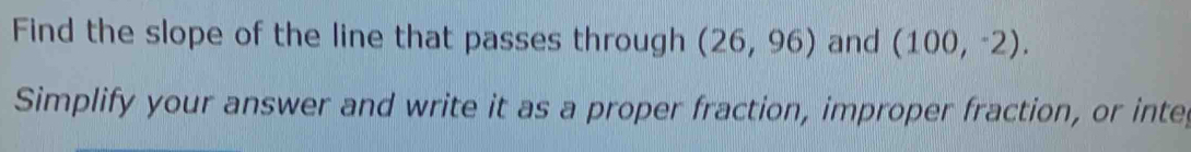 Find the slope of the line that passes through (26,96) and (100,^-2). 
Simplify your answer and write it as a proper fraction, improper fraction, or inter