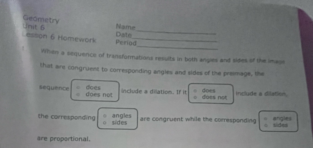 Geometry 
_ 
Unit 6 Name 
Date 
_ 
Lesson 6 Homework Period_ 
1 When a sequence of transformations results in both angies and sides of the image 
that are congruent to corresponding angles and sides of the preimage, the 
sequence does include a dilation. If it does include a dilation, 
does not does not 
angles are congruent while the corresponding angles 
the corresponding sides 
sides 
are proportional.