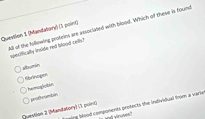 All of the following proteins are associated with blood. Which of these is found
Question 1 (Mandatory) (1 point)
specifically inside red blood cells?
albumin
fibrinogen
hemoglobin
prothrombin
nwing blood components protects the individual from a varie
Question 2 (Mandatory) (1 point)
and viruses?