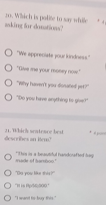 Which is polite to say while * A
asking for donations?
"We appreciate your kindness."
"Give me your money now."
"Why haven't you donated yet?"
"Do you have anything to give?"
21. Which sentence best * A point
describes an item?
"This is a beautiful handcrafted bag
made of bamboo."
"Do you like this?”
"It is Rp50,000."
"I want to buy this."