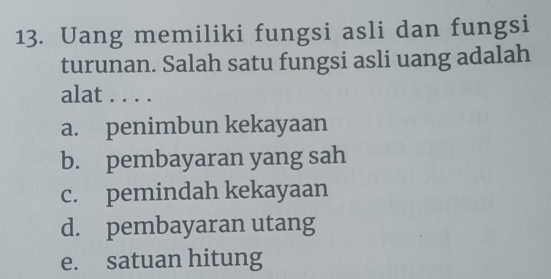 Uang memiliki fungsi asli dan fungsi
turunan. Salah satu fungsi asli uang adalah
alat . . . .
a. penimbun kekayaan
b. pembayaran yang sah
c. pemindah kekayaan
d. pembayaran utang
e. satuan hitung