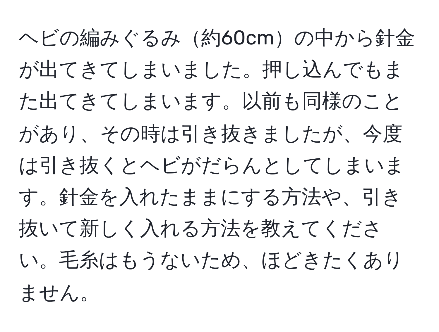 ヘビの編みぐるみ約60cmの中から針金が出てきてしまいました。押し込んでもまた出てきてしまいます。以前も同様のことがあり、その時は引き抜きましたが、今度は引き抜くとヘビがだらんとしてしまいます。針金を入れたままにする方法や、引き抜いて新しく入れる方法を教えてください。毛糸はもうないため、ほどきたくありません。