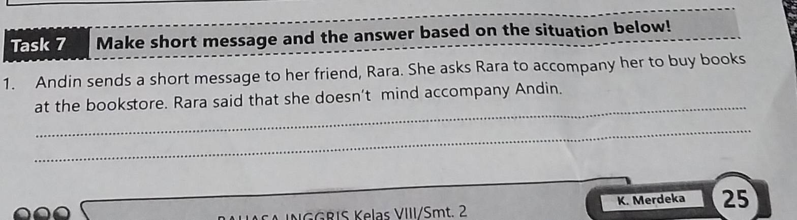 Task 7 Make short message and the answer based on the situation below! 
1. Andin sends a short message to her friend, Rara. She asks Rara to accompany her to buy books 
_ 
at the bookstore. Rara said that she doesn’t mind accompany Andin. 
_ 
K. Merdeka 25 
NGGRIS Kelas VIII/Smt. 2