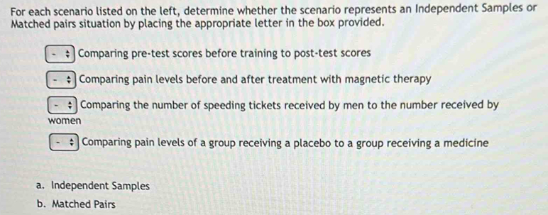 For each scenario listed on the left, determine whether the scenario represents an Independent Samples or 
Matched pairs situation by placing the appropriate letter in the box provided. 
; Comparing pre-test scores before training to post-test scores 
- Comparing pain levels before and after treatment with magnetic therapy 
; Comparing the number of speeding tickets received by men to the number received by 
women 
Comparing pain levels of a group receiving a placebo to a group receiving a medicine 
a. Independent Samples 
b. Matched Pairs