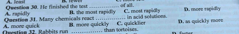 A. least B. fewer
Question 30. He finished the test of all.
A. rapidly B. the most rapidly C. most rapidly D. more rapidly
Question 31. Many chemicals react in acid solutions.
A. more quick B. more quickly C. quicklier D. as quickly more
Question 32. Rabbits run _than tortoises. D faster