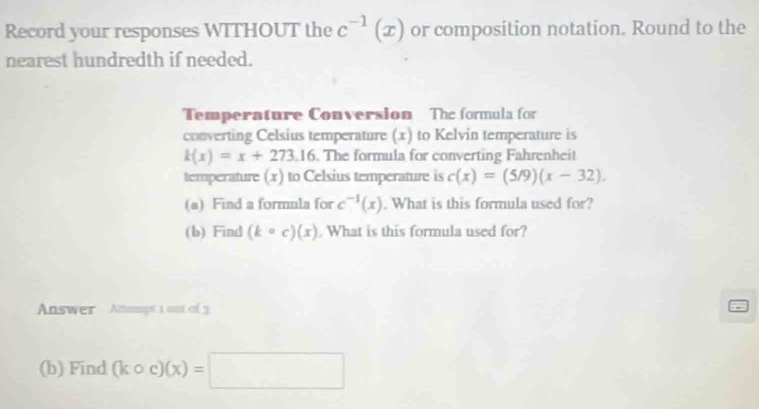 Record your responses WITHOUT the c^(-1)(x) or composition notation. Round to the 
nearest hundredth if needed. 
Temperature Conversion The formula for 
converting Celsius temperature (x) to Kelvin temperature is
k(x)=x+273.16. The formula for converting Fahrenheit 
temperature (x) to Celsius temperature is c(x)=(5/9)(x-32). 
(a) Find a formula for c^(-1)(x). What is this formula used for? 
(b) Find (kcirc c)(x). What is this formula used for? 
Answer Anampt 1 out of 3 
(b) Find (kcirc c)(x)=□