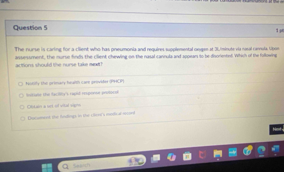 am
Question 5 1 pt
The nurse is caring for a client who has pneumonia and requires supplemental oxygen at 3L/minute via nasal cannula. Upon
assessment, the nurse finds the client chewing on the nasal cannula and appears to be disoriented. Which of the following
actions should the nurse take next?
Notify the primary health care provider (PHCP)
Initiate the facility's rapid response protocol
Obtain a set of vital signs
Document the findings in the client's medical record
Next
Search