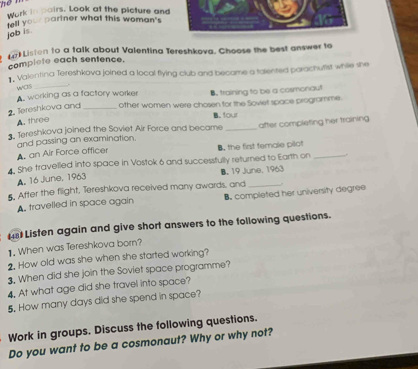 Work in pairs. Look at the picture and
tell your partner what this woman's
job is.
47 Listen to a talk about Valentina Tereshkova, Choose the best answer to
complete each sentence.
1. Valentina Tereshkova joined a local flying club and became a talented parachutist while she
was _.
A. working as a factory worker
B. training to be a cosmonaut
2. Tereshkova and_ other women were chosen for the Soviet space programme.
B. four
A. three
3. Tereshkova joined the Soviet Air Force and became _after completing her training
and passing an examination.
A. an Air Force officer B. the first female pilot
4. She travelled into space in Vostok 6 and successfully returned to Earth on_
A. 16 June, 1963 B. 19 June, 1963
5. After the flight, Tereshkova received many awards, and _.
A. travelled in space again B. completed her university degree
48 Listen again and give short answers to the following questions.
1. When was Tereshkova born?
2. How old was she when she started working?
3. When did she join the Soviet space programme?
4. At what age did she travel into space?
5. How many days did she spend in space?
Work in groups. Discuss the following questions.
Do you want to be a cosmonaut? Why or why not?