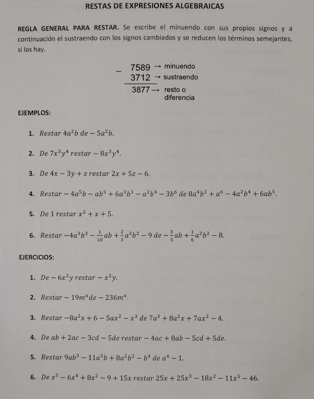 RESTAS DE EXPRESIONES ALGEBRAICAS
REGLA GENERAL PARA RESTAR. Se escribe el minuendo con sus propios signos y a
continuación el sustraendo con los signos cambiados y se reducen los términos semejantes,
si los hay.
minuendo
beginarrayr 7589- 3712- hline 3877-endarray sustraendo
resto o
diferencia
EJEMPLOS:
1. Restar 4a^2b de -5a^2b.
2. De 7x^3y^4 restar -8x^3y^4.
3. De 4x-3y+z restar 2x+5z-6.
4. Restar -4a^5b-ab^5+6a^3b^3-a^2b^4-3b^6 de 8a^4b^2+a^6-4a^2b^4+6ab^5.
5. De 1 restar x^2+x+5.
6. Restar -4a^3b^3- 1/10 ab+ 2/3 a^2b^2-9de - 3/5 ab+ 1/6 a^2b^2-8.
EJERCICIOS:
1. De -6x^2y restar -x^2y.
2. Restar -19m^a de -236m^a.
3. Restar -8a^2x+6-5ax^2-x^3 de 7a^3+8a^2x+7ax^2-4.
4. De ab+2ac-3cd-5d e restar -4ac+8ab-5cd+5de.
5. Restar 9ab^3-11a^3b+8a^2b^2-b^4 de a^4-1.
6. De x^3-6x^4+8x^2-9+15x restar 25x+25x^3-18x^2-11x^5-46.