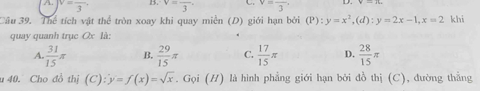 A. v=frac 3· B. V=frac 3· C v=frac 3· D. v-14. 
Câu 39. Thể tích vật thể tròn xoay khi quay miền (D) giới hạn bởi (P): y=x^2,( 1) : y=2x-1, x=2 khi
quay quanh trục Ox là:
A.  31/15 π  29/15 π C.  17/15 π D.  28/15 π
B.
u 40. Cho đồ thị (C) y=f(x)=sqrt(x). Gọi (H) là hình phẳng giới hạn bởi đồ thị (C), dường thẳng