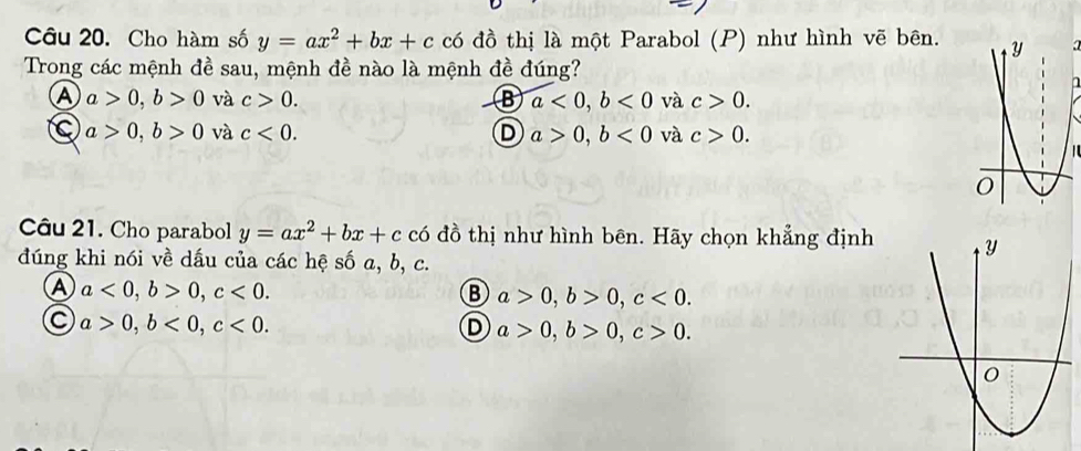 Cho hàm số y=ax^2+bx+c có đồ thị là một Parabol (P) như hình vẽ bên.4
Trong các mệnh đề sau, mệnh đề nào là mệnh đề đúng?
A a>0, b>0 và c>0. B a<0</tex>, b<0</tex> và c>0.
C a>0, b>0 và c<0</tex>. D a>0, b<0</tex> và c>0. 
Câu 21. Cho parabol y=ax^2+bx+cc6 đồ thị như hình bên. Hãy chọn khẳng định
đúng khi nói về dấu của các hệ số a, b, c.
A a<0</tex>, b>0, c<0</tex>.
B a>0, b>0, c<0</tex>.
C a>0, b<0</tex>, c<0</tex>.
D a>0, b>0, c>0.